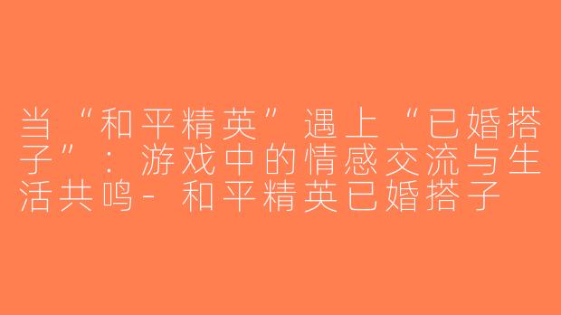当“和平精英”遇上“已婚搭子”：游戏中的情感交流与生活共鸣-和平精英已婚搭子