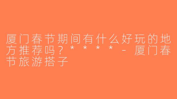 厦门春节期间有什么好玩的地方推荐吗？****-厦门春节旅游搭子