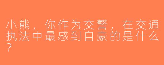 小熊，你作为交警，在交通执法中最感到自豪的是什么？