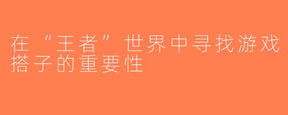 在“王者”世界中寻找游戏搭子的重要性