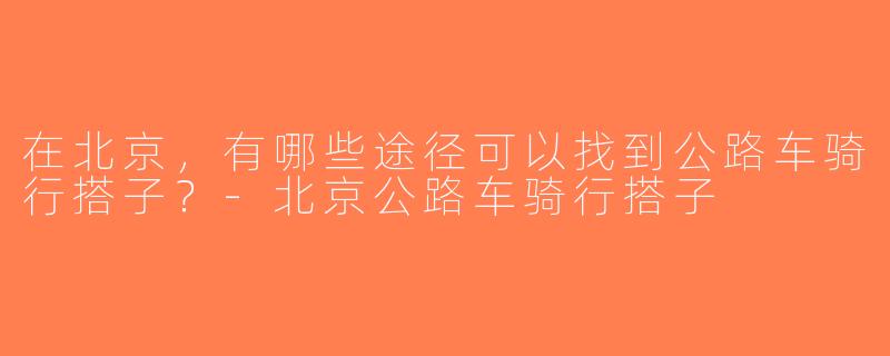 在北京，有哪些途径可以找到公路车骑行搭子？-北京公路车骑行搭子
