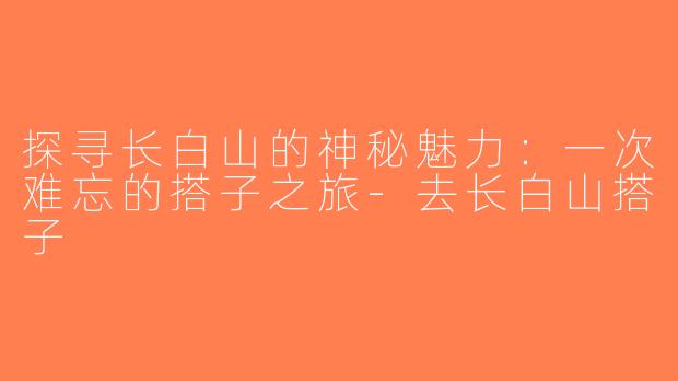 探寻长白山的神秘魅力：一次难忘的搭子之旅-去长白山搭子