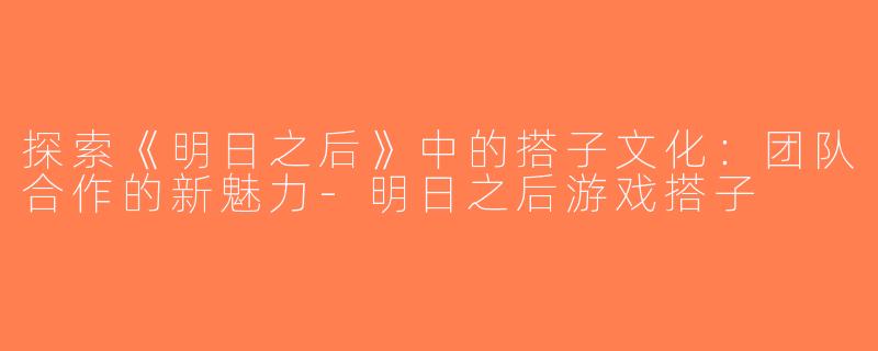 探索《明日之后》中的搭子文化：团队合作的新魅力-明日之后游戏搭子