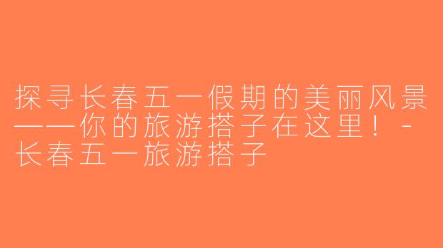 探寻长春五一假期的美丽风景——你的旅游搭子在这里！-长春五一旅游搭子
