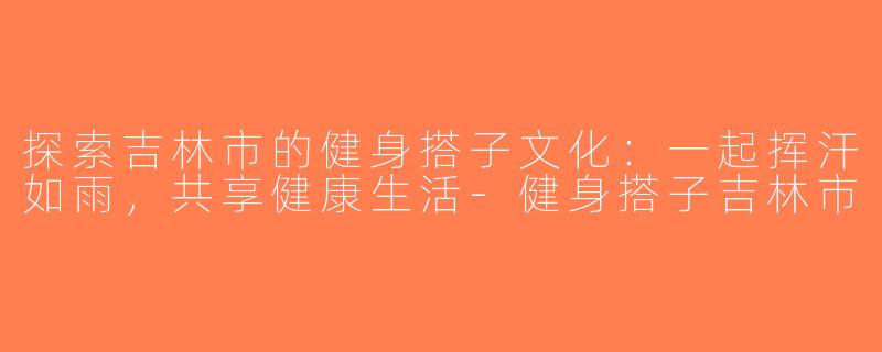 探索吉林市的健身搭子文化：一起挥汗如雨，共享健康生活-健身搭子吉林市