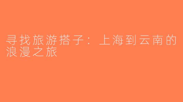 寻找旅游搭子：上海到云南的浪漫之旅