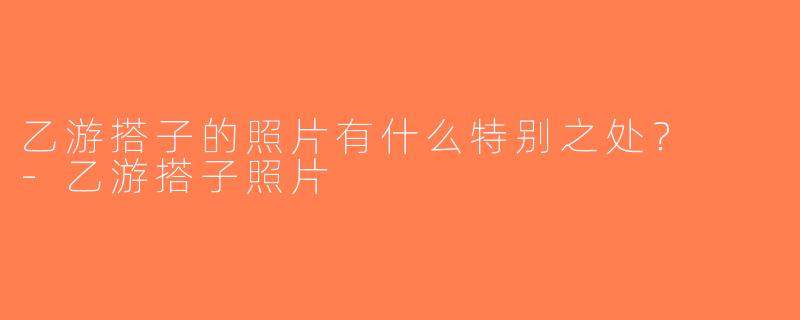乙游搭子的照片有什么特别之处？  -乙游搭子照片