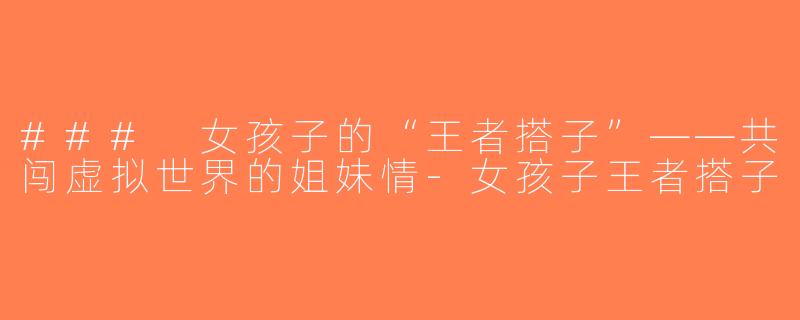 ### 女孩子的“王者搭子”——共闯虚拟世界的姐妹情-女孩子王者搭子