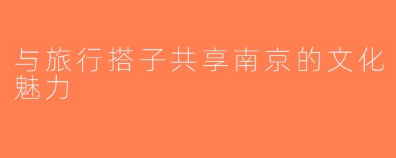 与旅行搭子共享南京的文化魅力