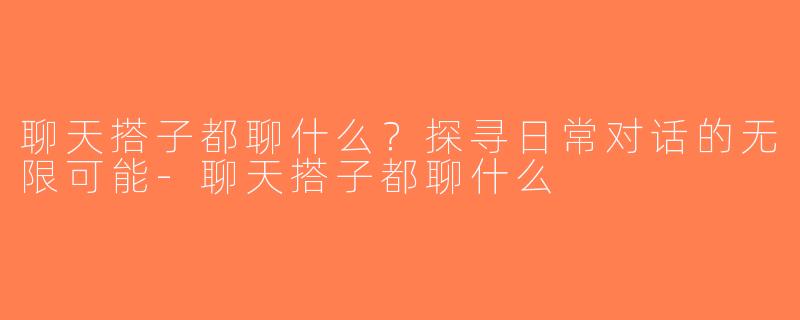 聊天搭子都聊什么？探寻日常对话的无限可能-聊天搭子都聊什么