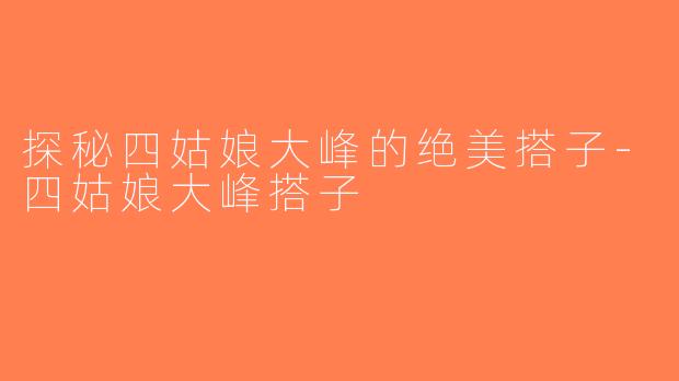 探秘四姑娘大峰的绝美搭子-四姑娘大峰搭子