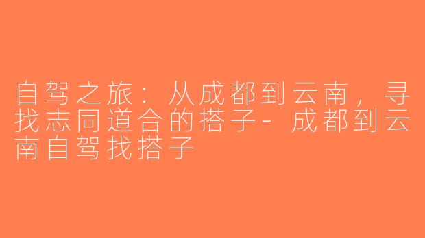 自驾之旅：从成都到云南，寻找志同道合的搭子-成都到云南自驾找搭子