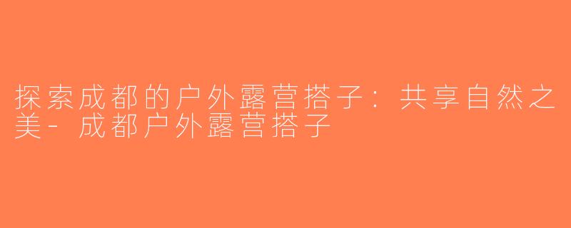 探索成都的户外露营搭子：共享自然之美-成都户外露营搭子