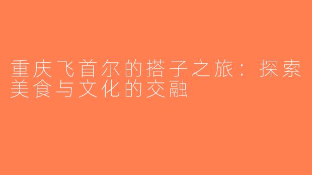 重庆飞首尔的搭子之旅：探索美食与文化的交融