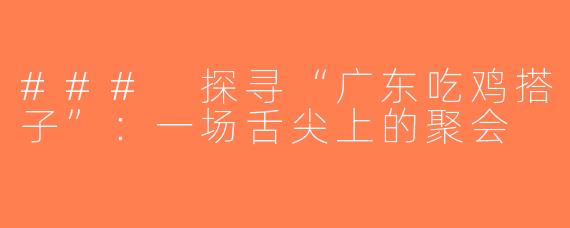 ### 探寻“广东吃鸡搭子”：一场舌尖上的聚会