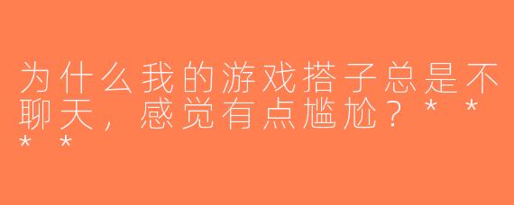 为什么我的游戏搭子总是不聊天，感觉有点尴尬？****
