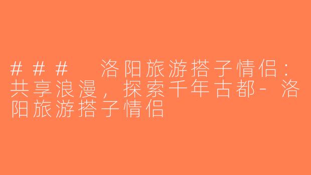 ### 洛阳旅游搭子情侣：共享浪漫，探索千年古都-洛阳旅游搭子情侣