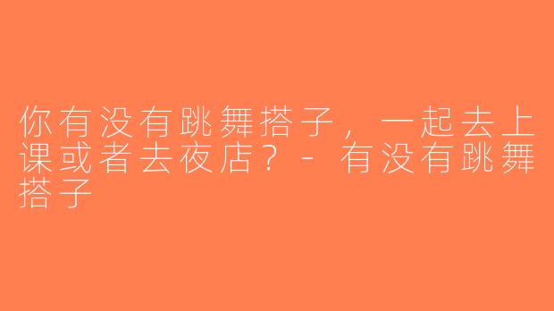 你有没有跳舞搭子，一起去上课或者去夜店？-有没有跳舞搭子