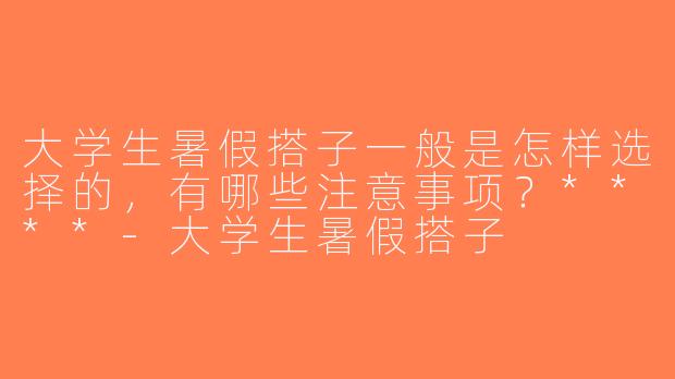 大学生暑假搭子一般是怎样选择的，有哪些注意事项？****-大学生暑假搭子