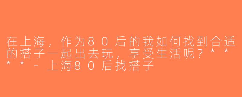 在上海，作为80后的我如何找到合适的搭子一起出去玩，享受生活呢？****-上海80后找搭子