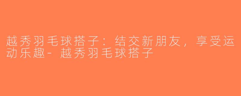 越秀羽毛球搭子：结交新朋友，享受运动乐趣-越秀羽毛球搭子