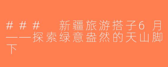 ### 新疆旅游搭子6月——探索绿意盎然的天山脚下