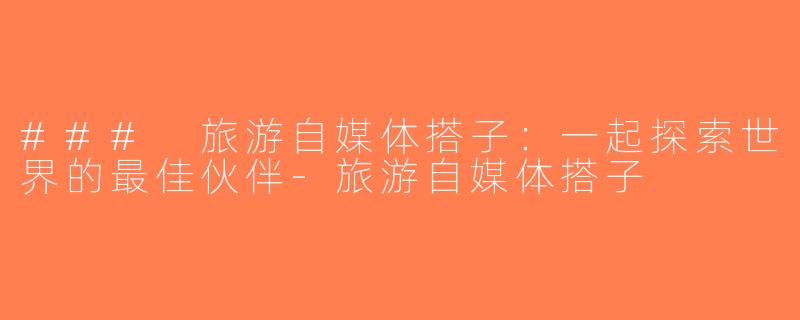 ### 旅游自媒体搭子：一起探索世界的最佳伙伴-旅游自媒体搭子