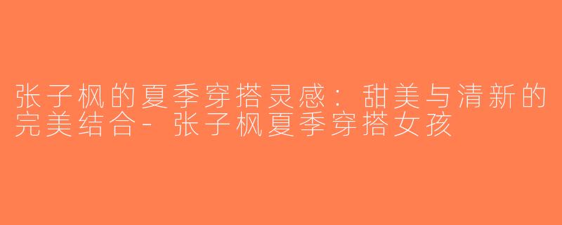 张子枫的夏季穿搭灵感：甜美与清新的完美结合-张子枫夏季穿搭女孩