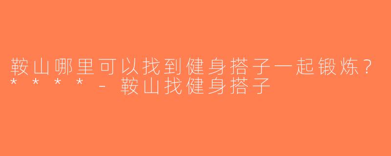 鞍山哪里可以找到健身搭子一起锻炼？****-鞍山找健身搭子