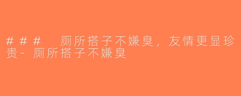 ### 厕所搭子不嫌臭，友情更显珍贵-厕所搭子不嫌臭