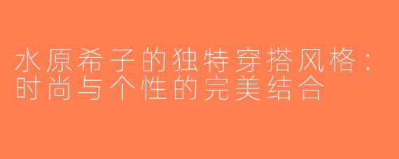 水原希子的独特穿搭风格：时尚与个性的完美结合