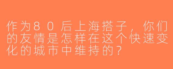 作为80后上海搭子，你们的友情是怎样在这个快速变化的城市中维持的？