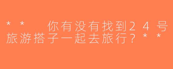 ** 你有没有找到24号旅游搭子一起去旅行？**
