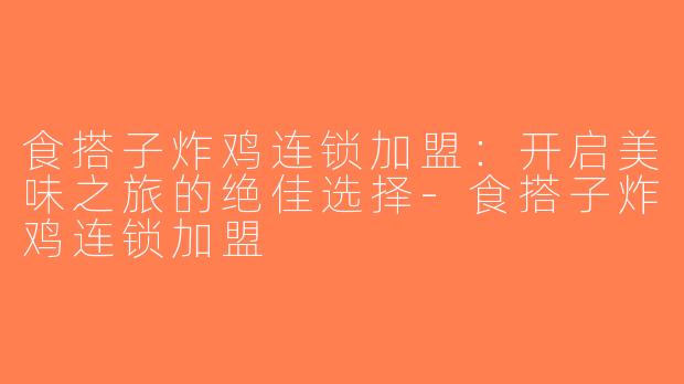 食搭子炸鸡连锁加盟：开启美味之旅的绝佳选择-食搭子炸鸡连锁加盟