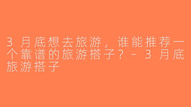 3月底想去旅游，谁能推荐一个靠谱的旅游搭子？-3月底旅游搭子