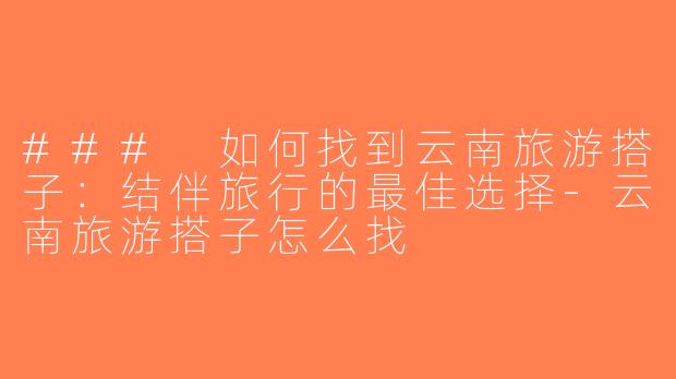 ### 如何找到云南旅游搭子：结伴旅行的最佳选择-云南旅游搭子怎么找