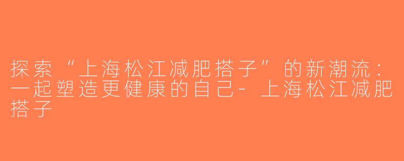 探索“上海松江减肥搭子”的新潮流：一起塑造更健康的自己-上海松江减肥搭子