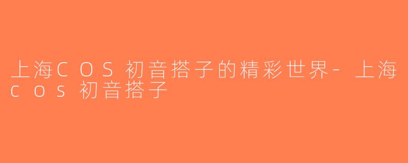 上海COS初音搭子的精彩世界-上海cos初音搭子