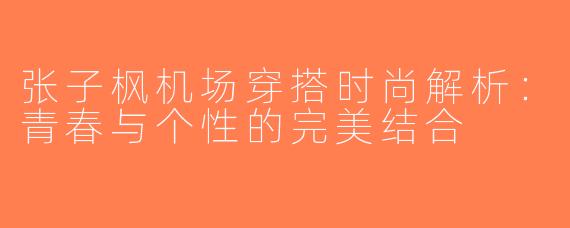 张子枫机场穿搭时尚解析：青春与个性的完美结合