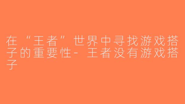 在“王者”世界中寻找游戏搭子的重要性-王者没有游戏搭子