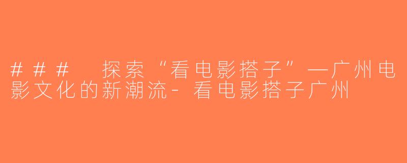 ### 探索“看电影搭子”—广州电影文化的新潮流-看电影搭子广州