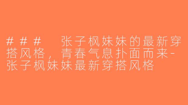 ### 张子枫妹妹的最新穿搭风格，青春气息扑面而来-张子枫妹妹最新穿搭风格