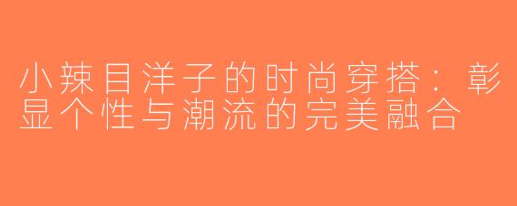 小辣目洋子的时尚穿搭：彰显个性与潮流的完美融合