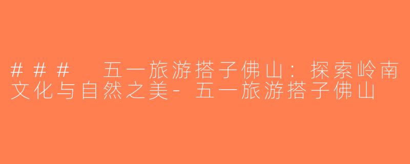 ### 五一旅游搭子佛山：探索岭南文化与自然之美-五一旅游搭子佛山