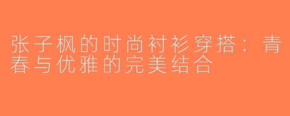 张子枫的时尚衬衫穿搭：青春与优雅的完美结合