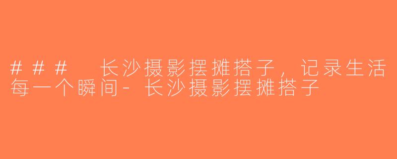 ### 长沙摄影摆摊搭子，记录生活每一个瞬间-长沙摄影摆摊搭子