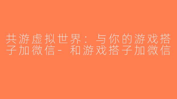 共游虚拟世界：与你的游戏搭子加微信-和游戏搭子加微信