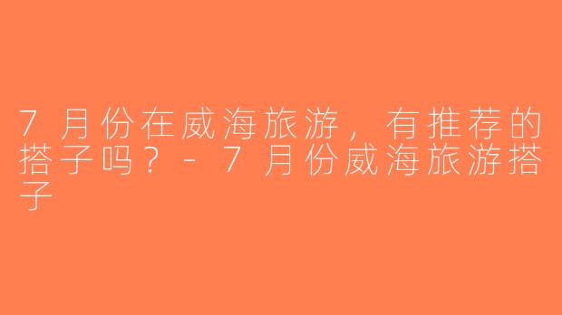 7月份在威海旅游，有推荐的搭子吗？-7月份威海旅游搭子