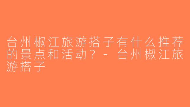 台州椒江旅游搭子有什么推荐的景点和活动？-台州椒江旅游搭子