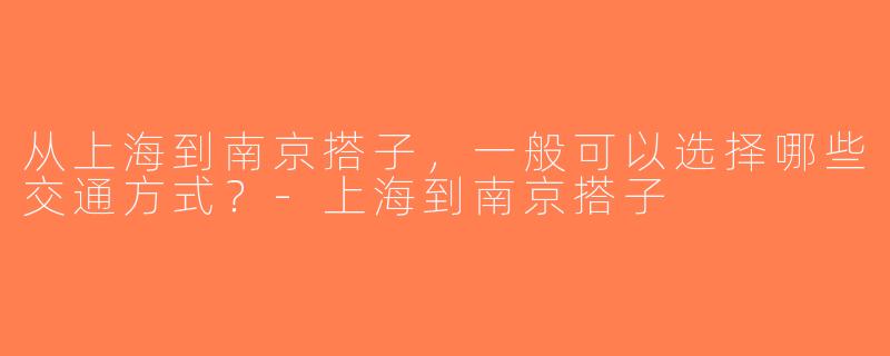 从上海到南京搭子，一般可以选择哪些交通方式？-上海到南京搭子
